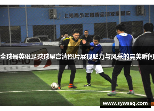 全球最英俊足球球星高清图片展现魅力与风采的完美瞬间
