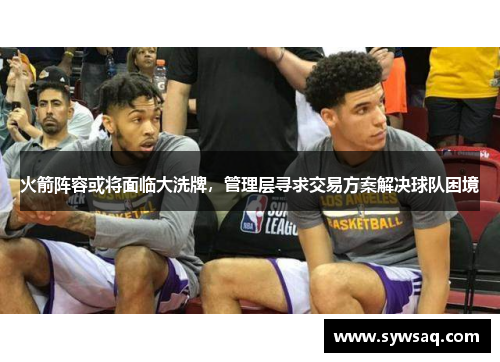 火箭阵容或将面临大洗牌，管理层寻求交易方案解决球队困境